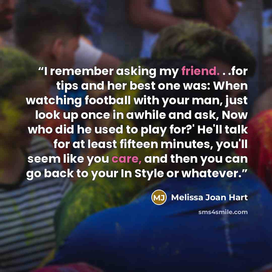 “I remember asking my friend. . .for tips and her best one was: When watching football with your man, just look up once in awhile and ask, Now who did he used to play for?' He'll talk for at least fifteen minutes, you'll seem like you care, and then you can go back to your In Style or whatever.” quote by Melissa Joan Hart