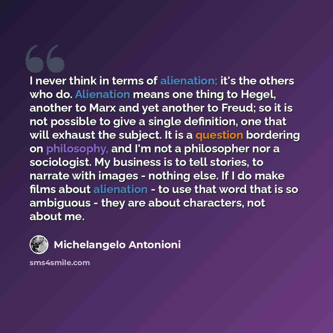 “I never think in terms of alienation; it's the others who do. Alienation means one thing to Hegel, another to Marx and yet another to Freud; so it is not possible to give a single definition, one that will exhaust the subject. It is a question bordering on philosophy, and I'm not a philosopher nor…” quote by Michelangelo Antonioni