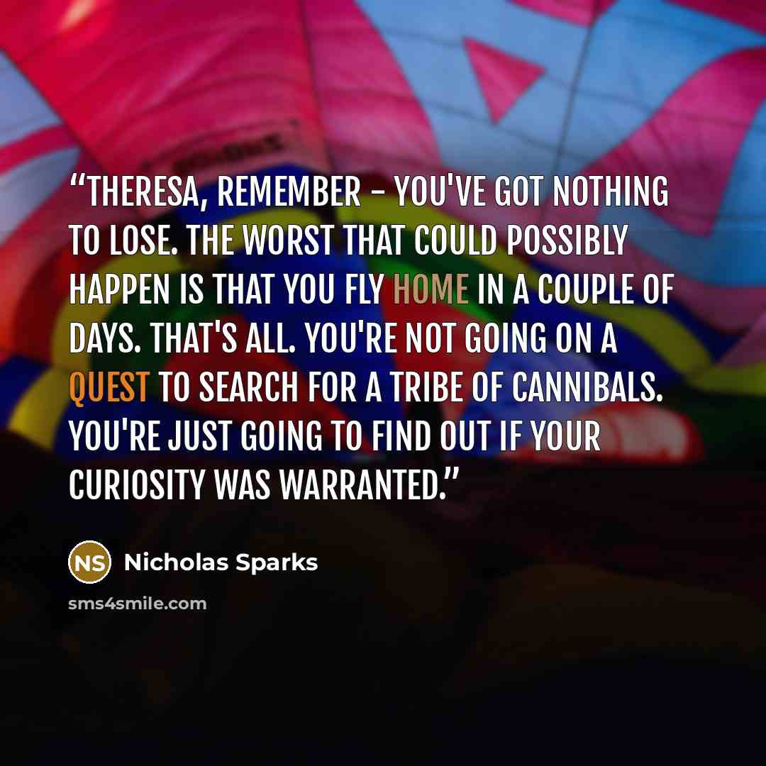 “Theresa, remember - you've got nothing to lose. The worst that could possibly happen is that you fly home in a couple of days. That's all. You're not going on a quest to search for a tribe of cannibals. You're just going to find out if your curiosity was warranted.” quote by Nicholas Sparks