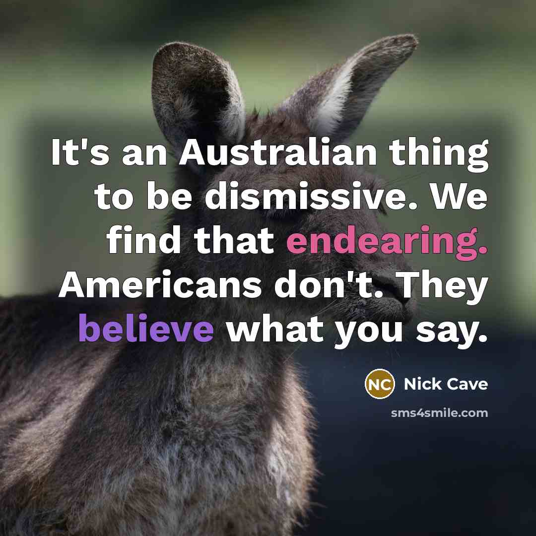 “It's an Australian thing to be dismissive. We find that endearing. Americans don't. They believe what you say.” quote by Nick Cave