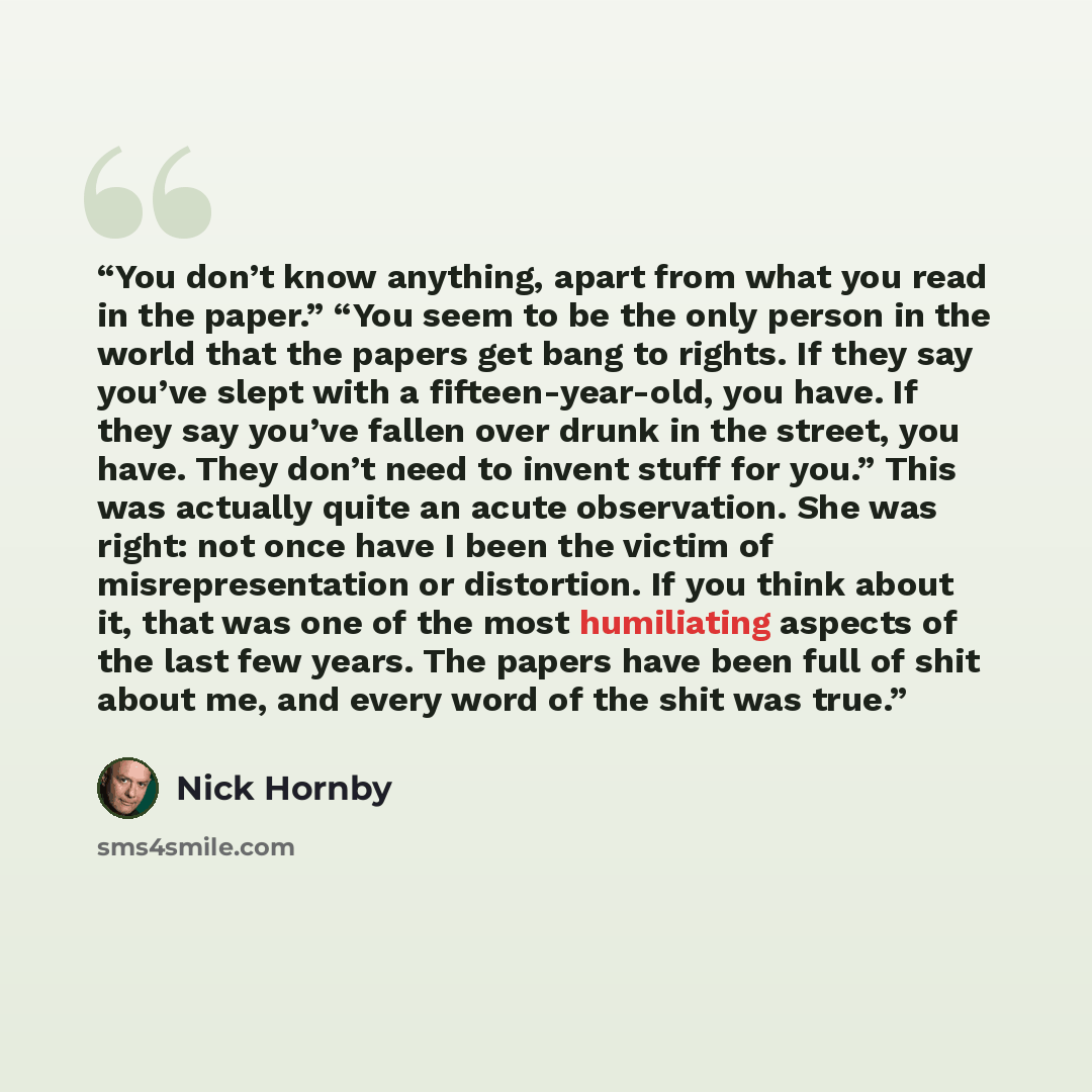 “You don’t know anything, apart from what you read in the paper.” “You seem to be the only person in the world that the papers get bang to rights. If they say you’ve slept with a fifteen­-year­-old, you have. If they say you’ve fallen over drunk in the street, you have. They don’t need to invent…” quote by Nick Hornby