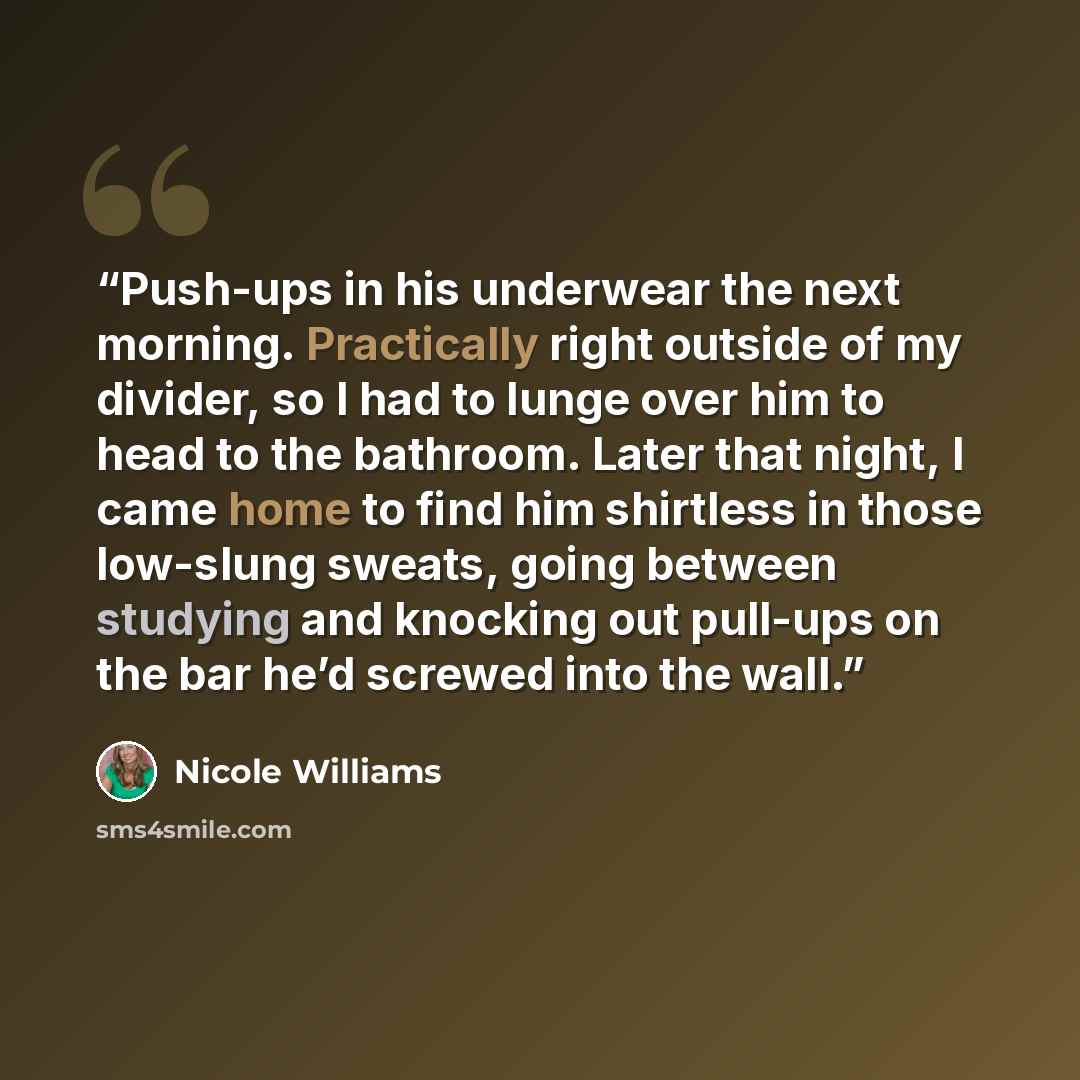“Push-ups in his underwear the next morning. Practically right outside of my divider, so I had to lunge over him to head to the bathroom. Later that night, I came home to find him shirtless in those low-slung sweats, going between studying and knocking out pull-ups on the bar he’d screwed into the…” quote by Nicole Williams