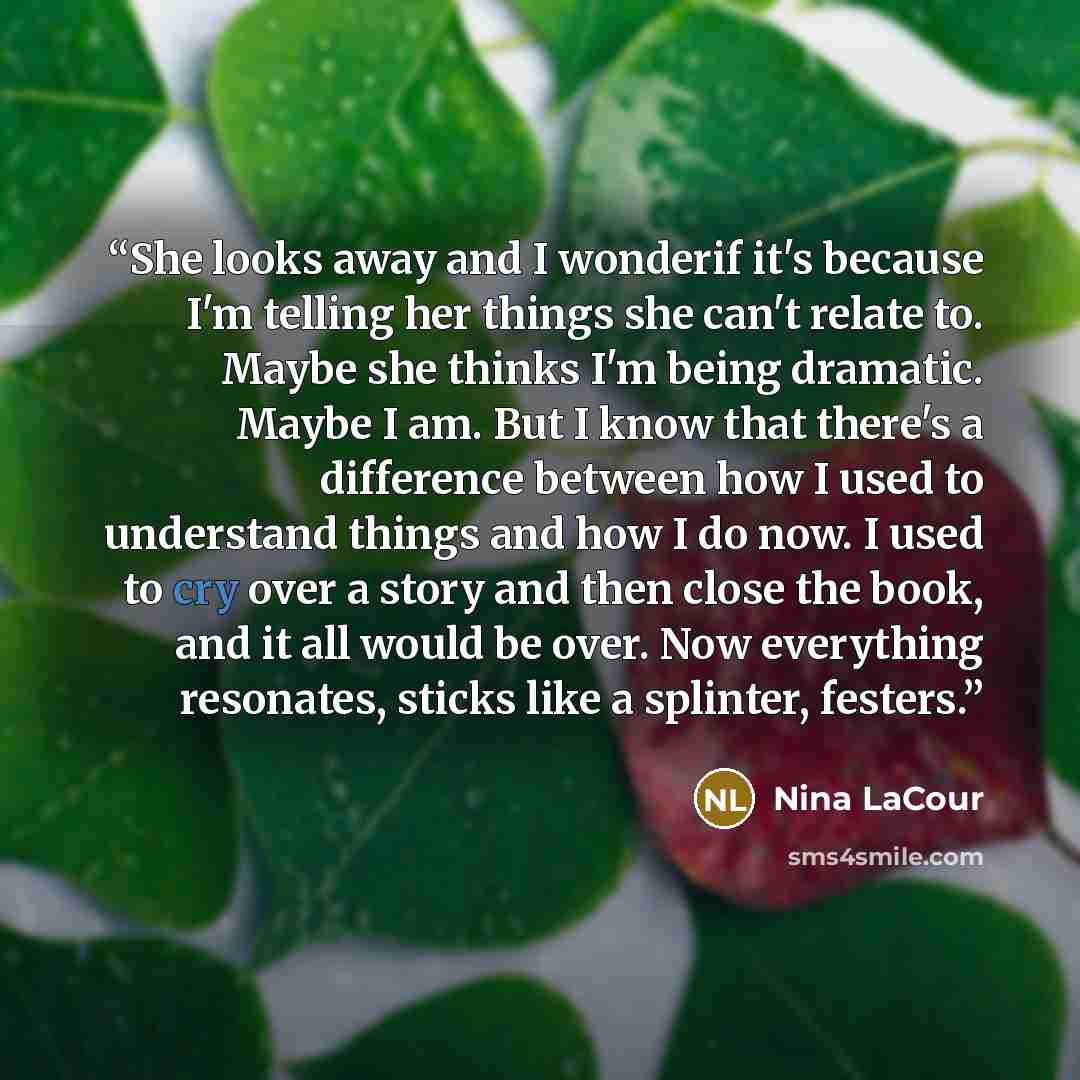 “She looks away and I wonderif it's because I'm telling her things she can't relate to. Maybe she thinks I'm being dramatic. Maybe I am. But I know that there's a difference between how I used to understand things and how I do now. I used to cry over a story and then close the book, and it all…” quote by Nina LaCour