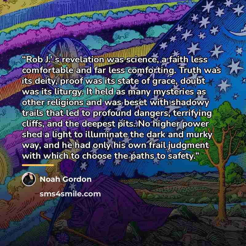 “Rob J.’ s revelation was science, a faith less comfortable and far less comforting. Truth was its deity, proof was its state of grace, doubt was its liturgy. It held as many mysteries as other religions and was beset with shadowy trails that led to profound dangers, terrifying cliffs, and the…” quote by Noah Gordon