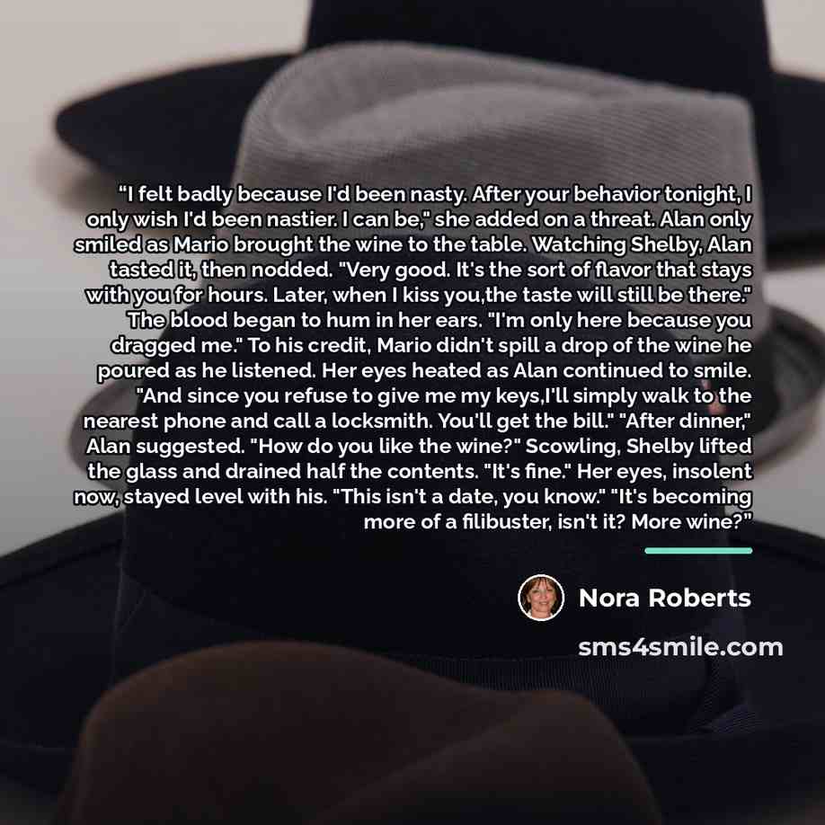 “I felt badly because I'd been nasty. After your behavior tonight, I only wish I'd been nastier. I can be," she added on a threat. Alan only smiled as Mario brought the wine to the table. Watching Shelby, Alan tasted it, then nodded. "Very good. It's the sort of flavor that stays with you for…” quote by Nora Roberts