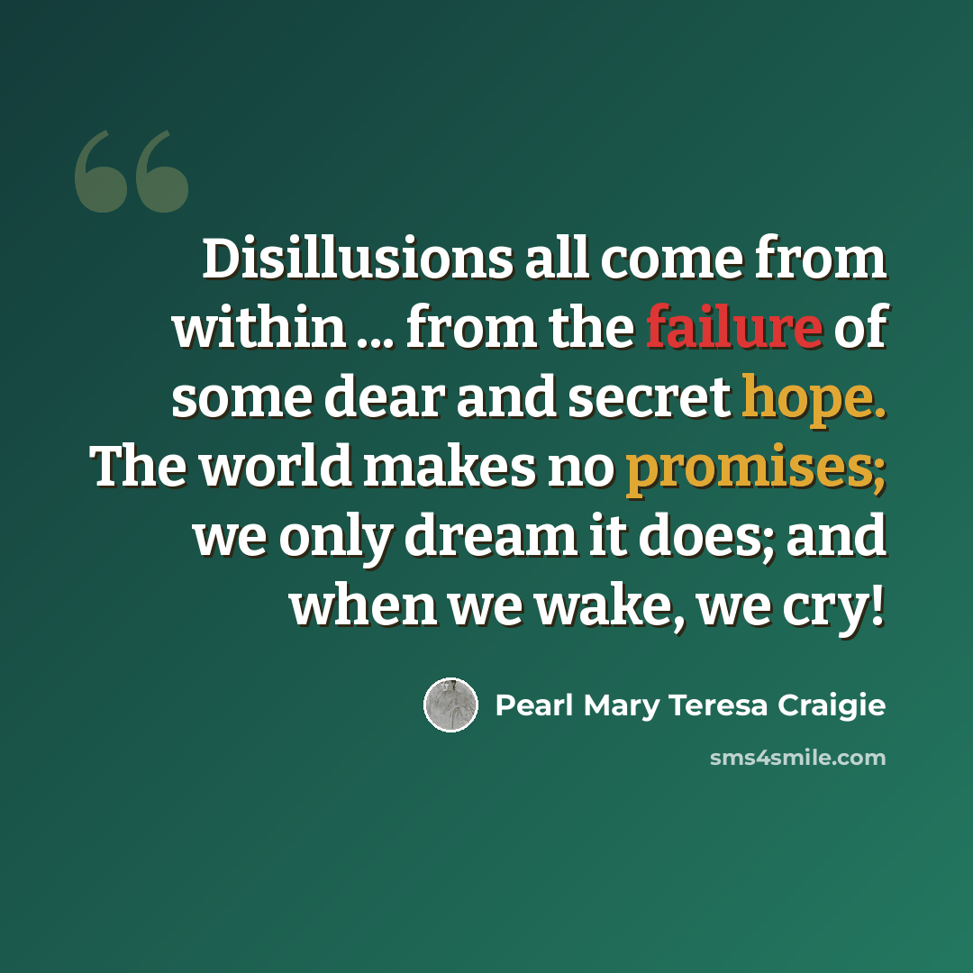 “Disillusions all come from within ... from the failure of some dear and secret hope. The world makes no promises; we only dream it does; and when we wake, we cry!” quote by Pearl Mary Teresa Craigie