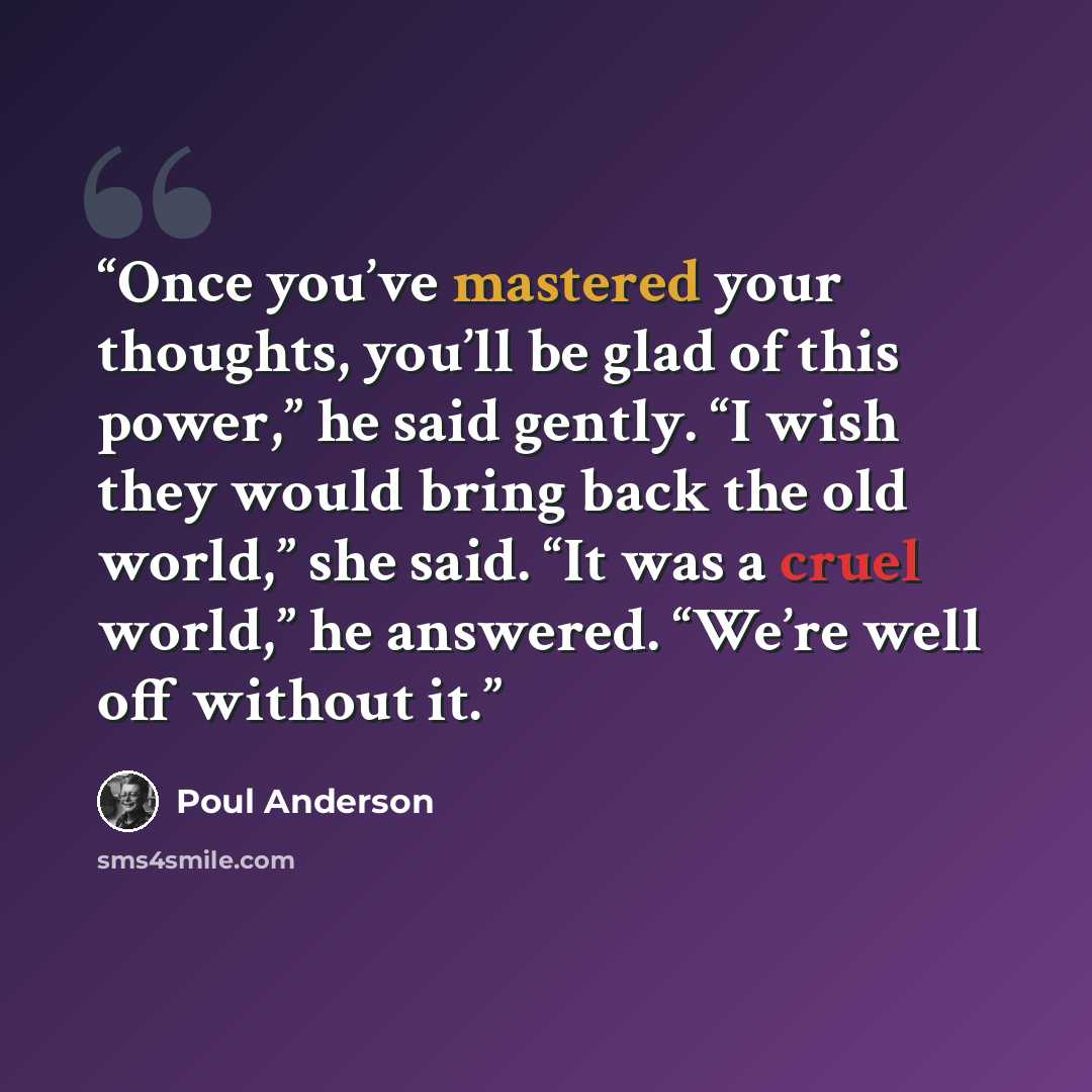 “Once you’ve mastered your thoughts, you’ll be glad of this power,” he said gently. “I wish they would bring back the old world,” she said. “It was a cruel world,” he answered. “We’re well off without it.” quote by Poul Anderson