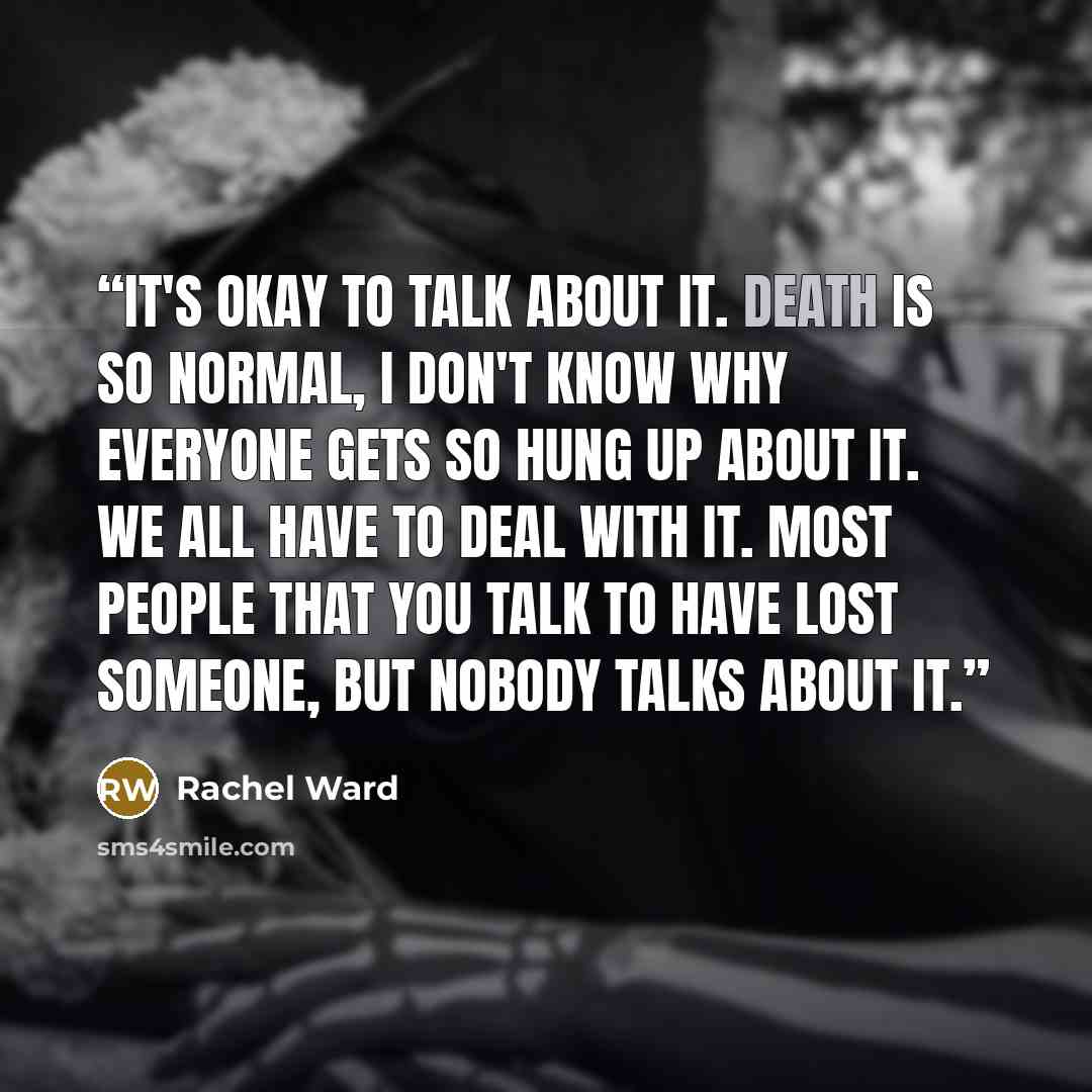“It's okay to talk about it. Death is so normal, I don't know why everyone gets so hung up about it. We all have to deal with it. Most people that you talk to have lost someone, but nobody talks about it.” quote by Rachel Ward
