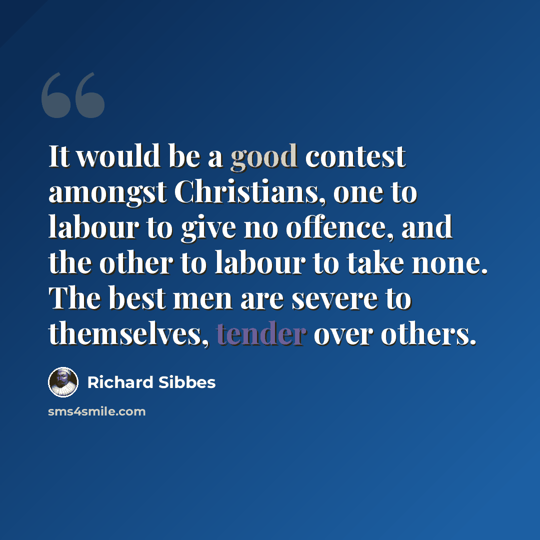 “It would be a good contest amongst Christians, one to labour to give no offence, and the other to labour to take none. The best men are severe to themselves, tender over others.” quote by Richard Sibbes