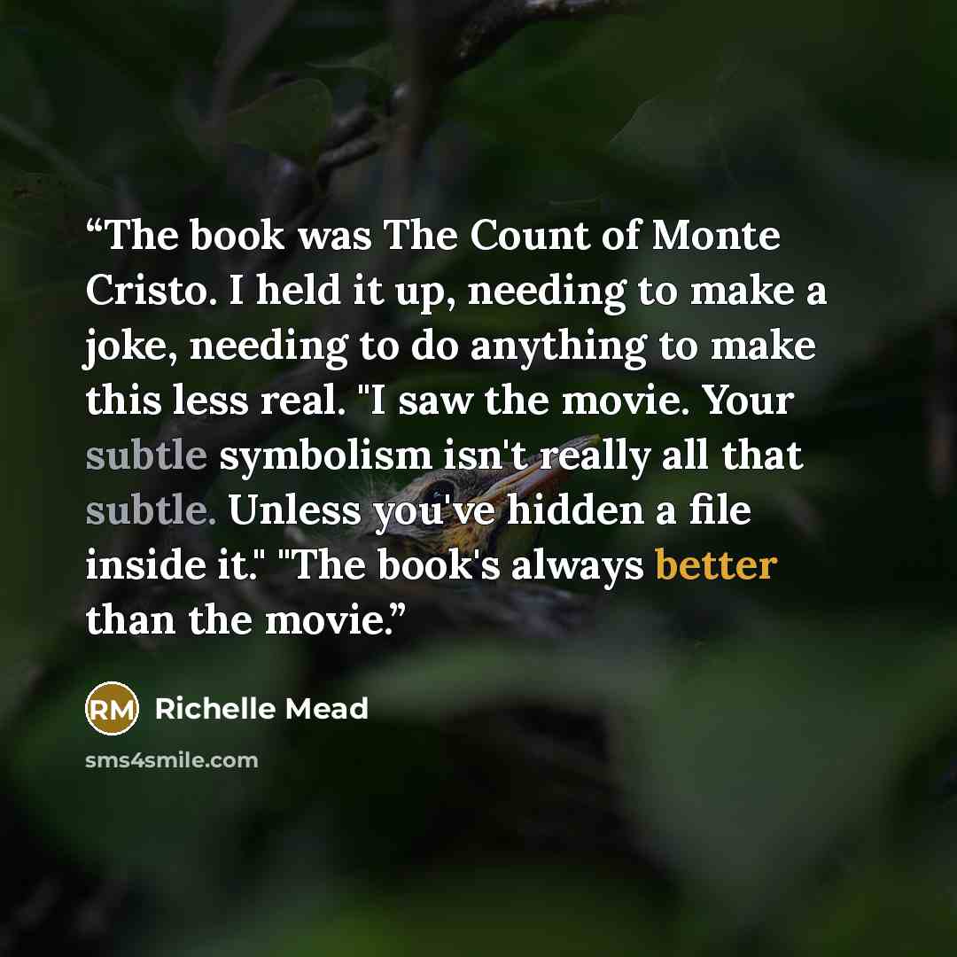 “The book was The Count of Monte Cristo. I held it up, needing to make a joke, needing to do anything to make this less real. "I saw the movie. Your subtle symbolism isn't really all that subtle. Unless you've hidden a file inside it." "The book's always better than the movie.” quote by Richelle Mead