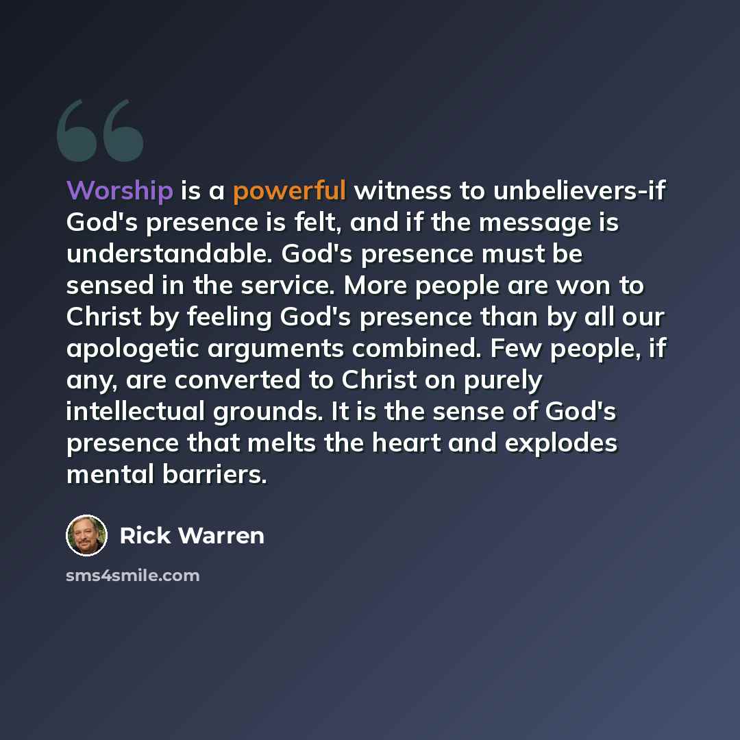 “Worship is a powerful witness to unbelievers-if God's presence is felt, and if the message is understandable. God's presence must be sensed in the service. More people are won to Christ by feeling God's presence than by all our apologetic arguments combined. Few people, if any, are converted to…” quote by Rick Warren