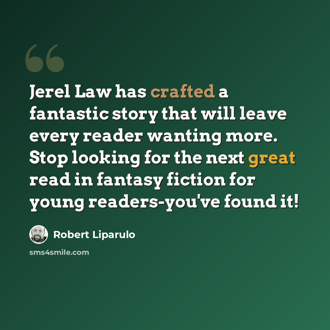 “Jerel Law has crafted a fantastic story that will leave every reader wanting more. Stop looking for the next great read in fantasy fiction for young readers-you've found it!” quote by Robert Liparulo