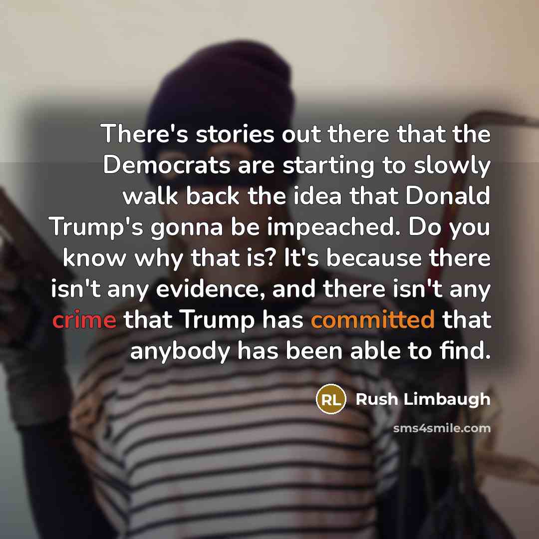 “There's stories out there that the Democrats are starting to slowly walk back the idea that Donald Trump's gonna be impeached. Do you know why that is? It's because there isn't any evidence, and there isn't any crime that Trump has committed that anybody has been able to find.” quote by Rush Limbaugh
