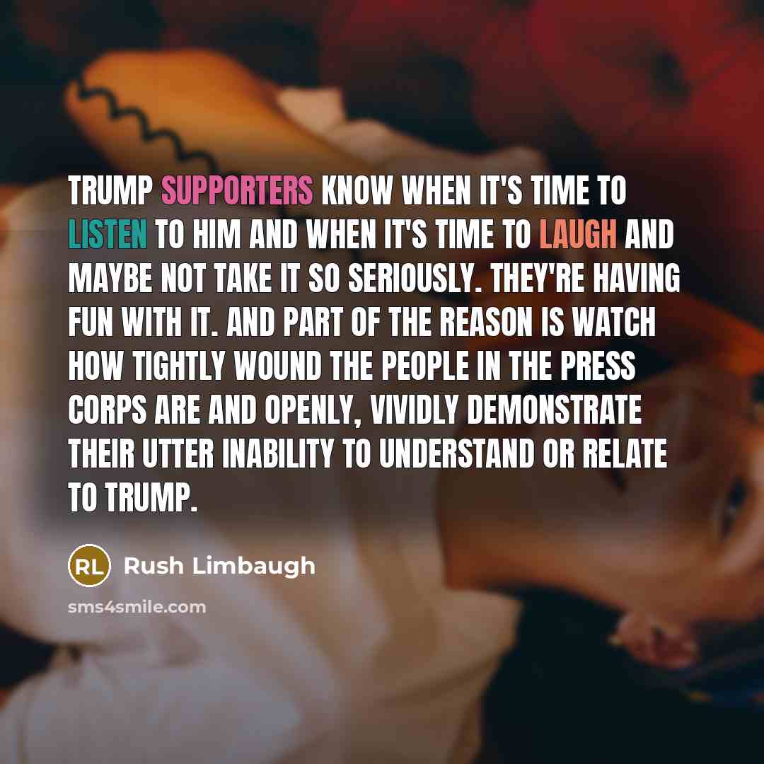 “Trump supporters know when it's time to listen to him and when it's time to laugh and maybe not take it so seriously. They're having fun with it. And part of the reason is watch how tightly wound the people in the press corps are and openly, vividly demonstrate their utter inability to understand…” quote by Rush Limbaugh