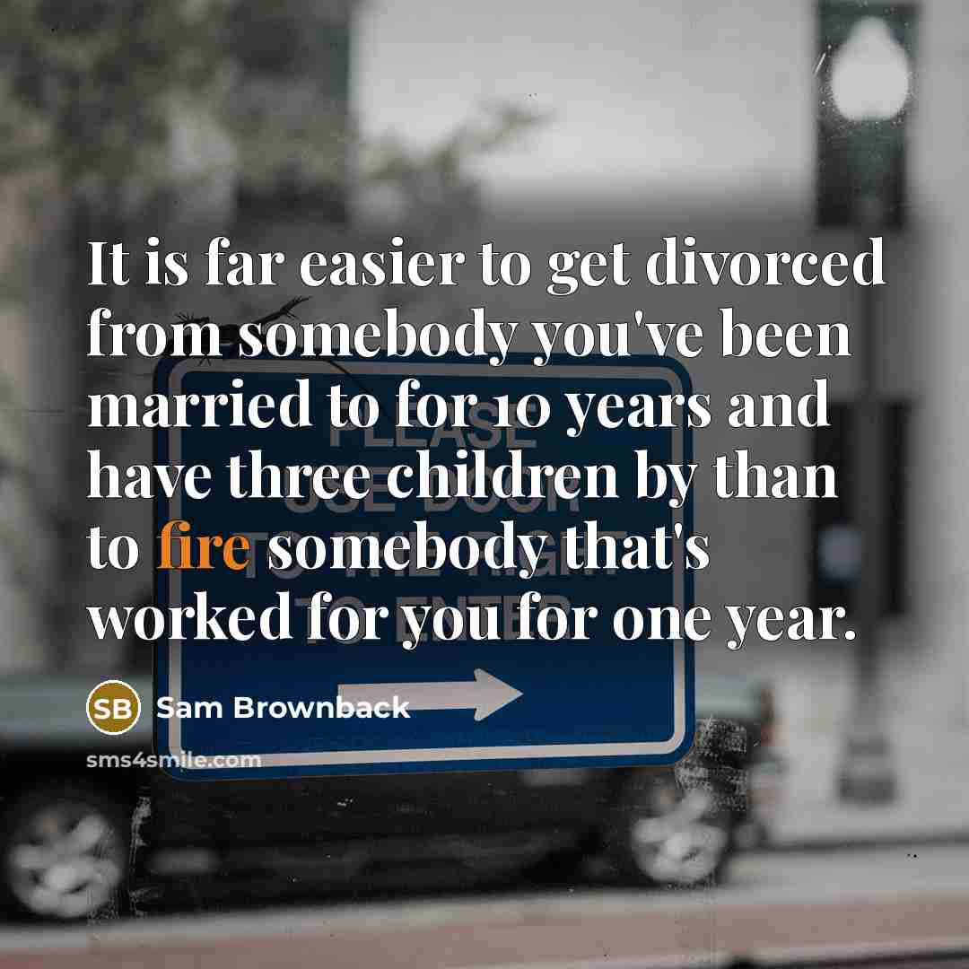 “It is far easier to get divorced from somebody you've been married to for 10 years and have three children by than to fire somebody that's worked for you for one year.” quote by Sam Brownback