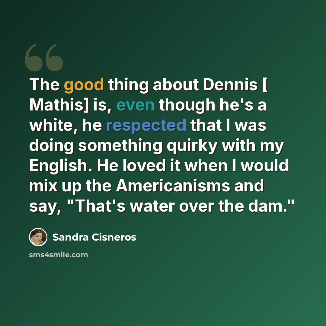“The good thing about Dennis [ Mathis] is, even though he's a white, he respected that I was doing something quirky with my English. He loved it when I would mix up the Americanisms and say, "That's water over the dam."” quote by Sandra Cisneros