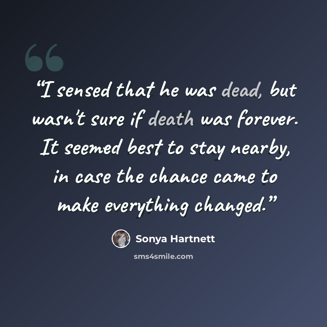 “I sensed that he was dead, but wasn't sure if death was forever. It seemed best to stay nearby, in case the chance came to make everything changed.” quote by Sonya Hartnett