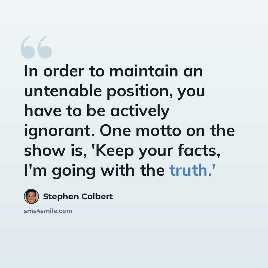 “In order to maintain an untenable position, you have to be actively ignorant. One motto on the show is, 'Keep your facts, I'm going with the truth.'” quote by Stephen Colbert