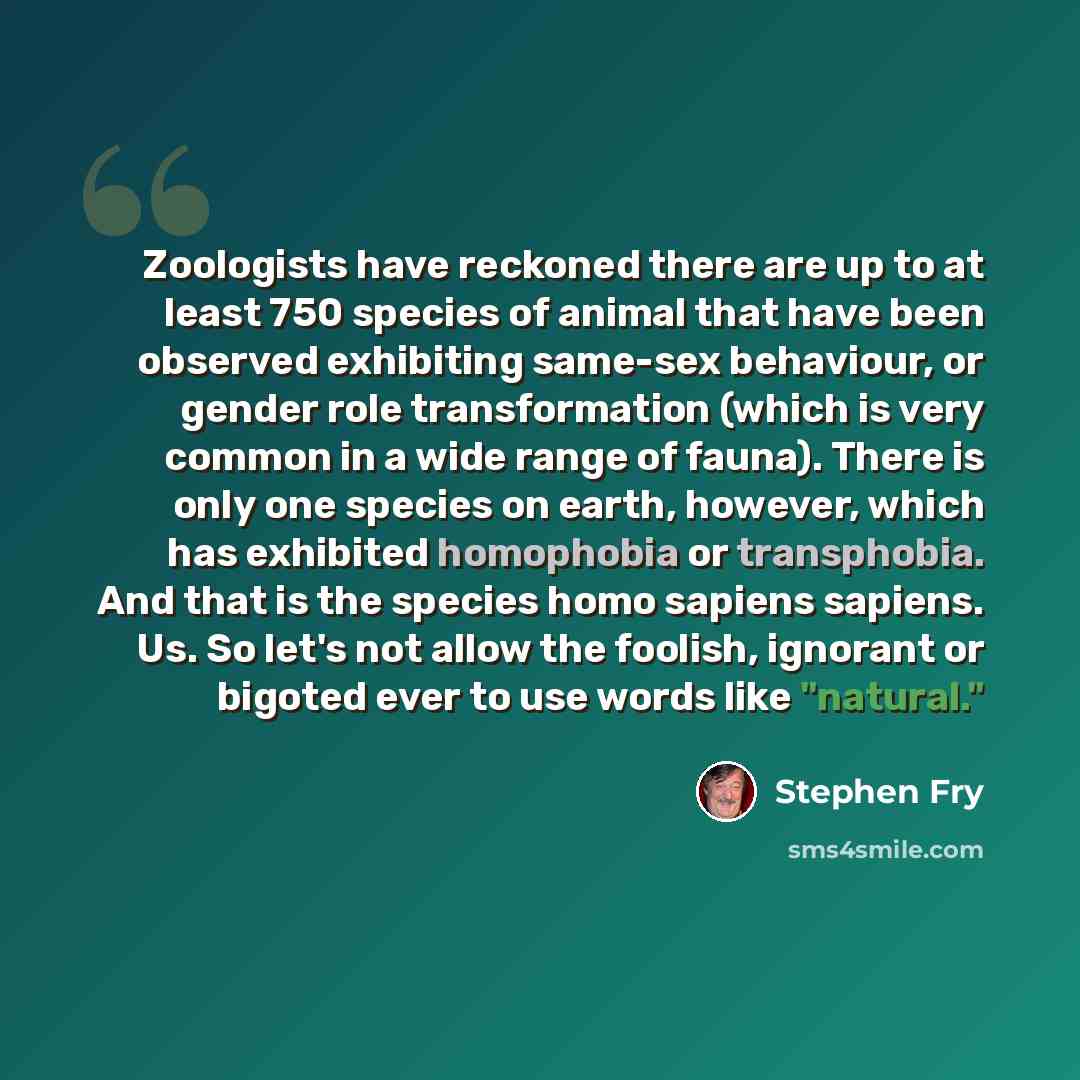 “Zoologists have reckoned there are up to at least 750 species of animal that have been observed exhibiting same-sex behaviour, or gender role transformation (which is very common in a wide range of fauna). There is only one species on earth, however, which has exhibited homophobia or transphobia…” quote by Stephen Fry