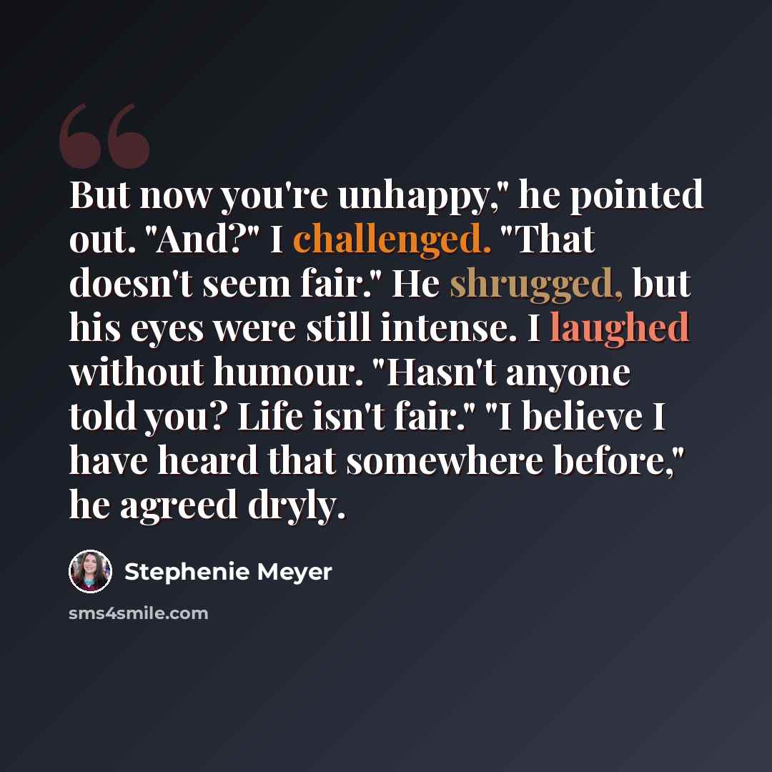 “But now you're unhappy," he pointed out. "And?" I challenged. "That doesn't seem fair." He shrugged, but his eyes were still intense. I laughed without humour. "Hasn't anyone told you? Life isn't fair." "I believe I have heard that somewhere before," he agreed dryly.” quote by Stephenie Meyer