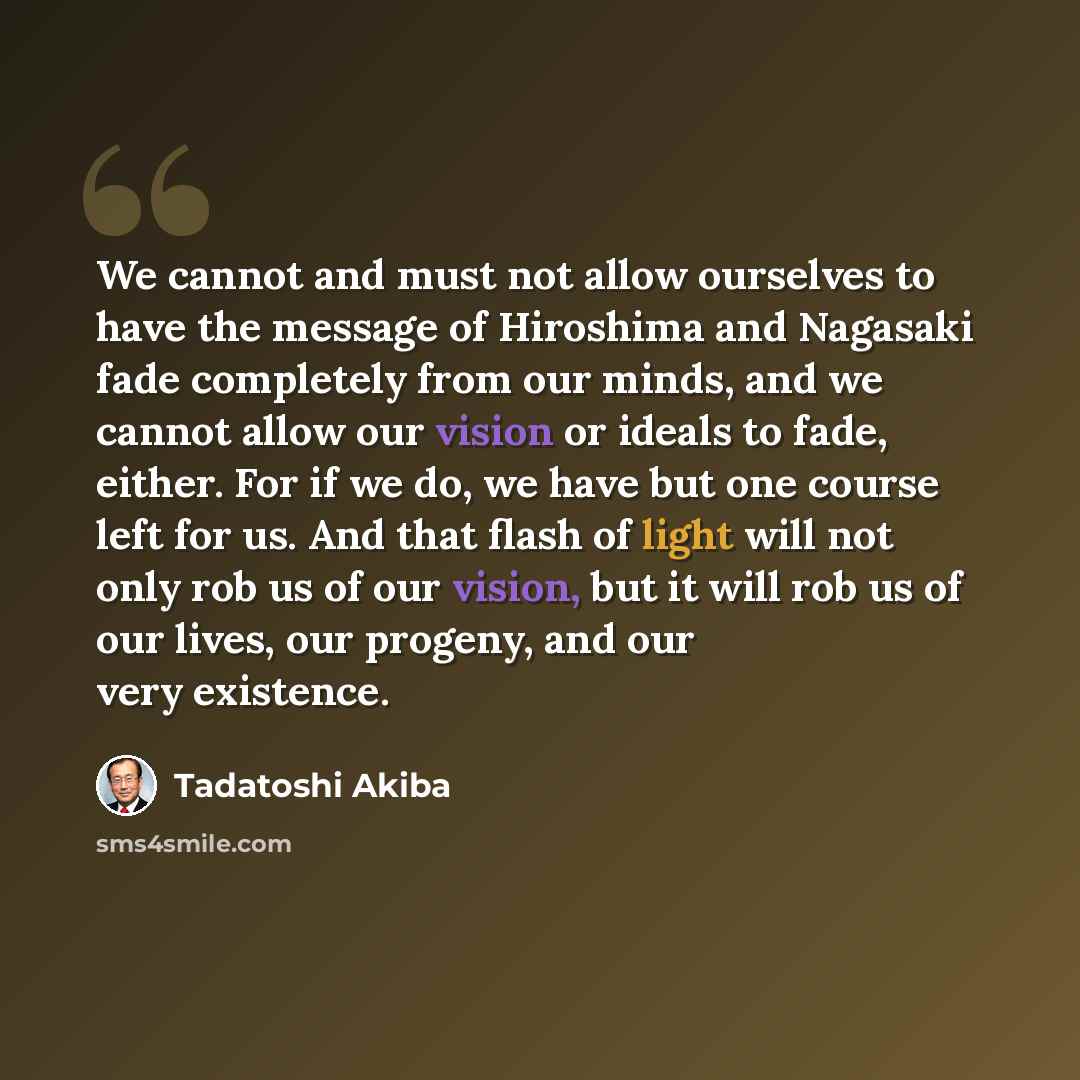 “We cannot and must not allow ourselves to have the message of Hiroshima and Nagasaki fade completely from our minds, and we cannot allow our vision or ideals to fade, either. For if we do, we have but one course left for us. And that flash of light will not only rob us of our vision, but it will…” quote by Tadatoshi Akiba