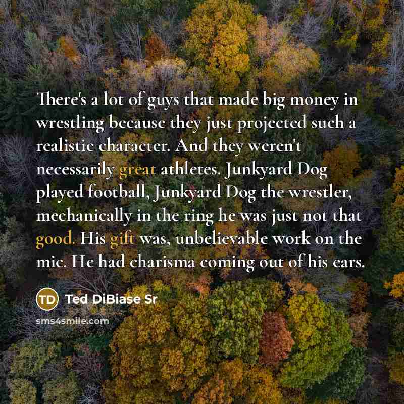 “There's a lot of guys that made big money in wrestling because they just projected such a realistic character. And they weren't necessarily great athletes. Junkyard Dog played football, Junkyard Dog the wrestler, mechanically in the ring he was just not that good. His gift was, unbelievable work…” quote by Ted DiBiase Sr