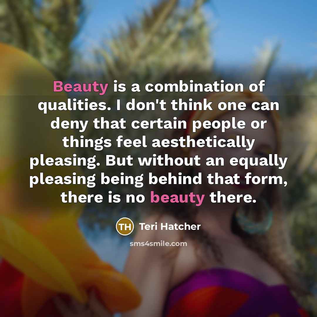 “Beauty is a combination of qualities. I don't think one can deny that certain people or things feel aesthetically pleasing. But without an equally pleasing being behind that form, there is no beauty there.” quote by Teri Hatcher