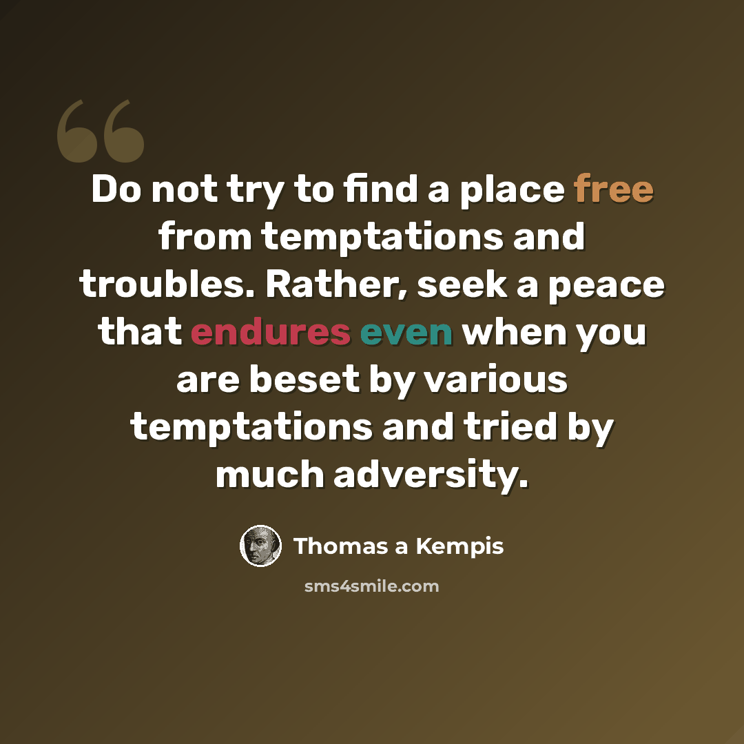 “Do not try to find a place free from temptations and troubles. Rather, seek a peace that endures even when you are beset by various temptations and tried by much adversity.” quote by Thomas a Kempis
