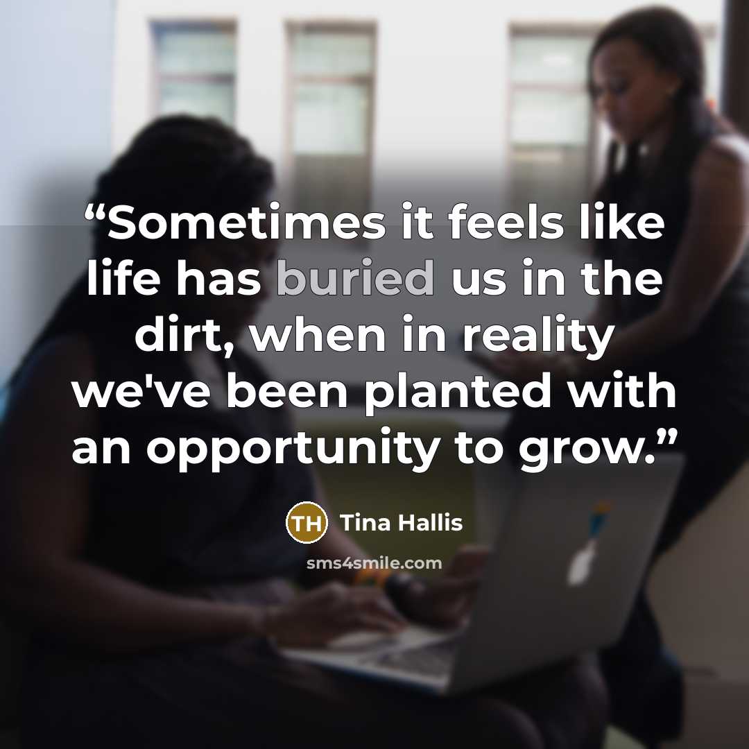 “Sometimes it feels like life has buried us in the dirt, when in reality we've been planted with an opportunity to grow.” quote by Tina Hallis