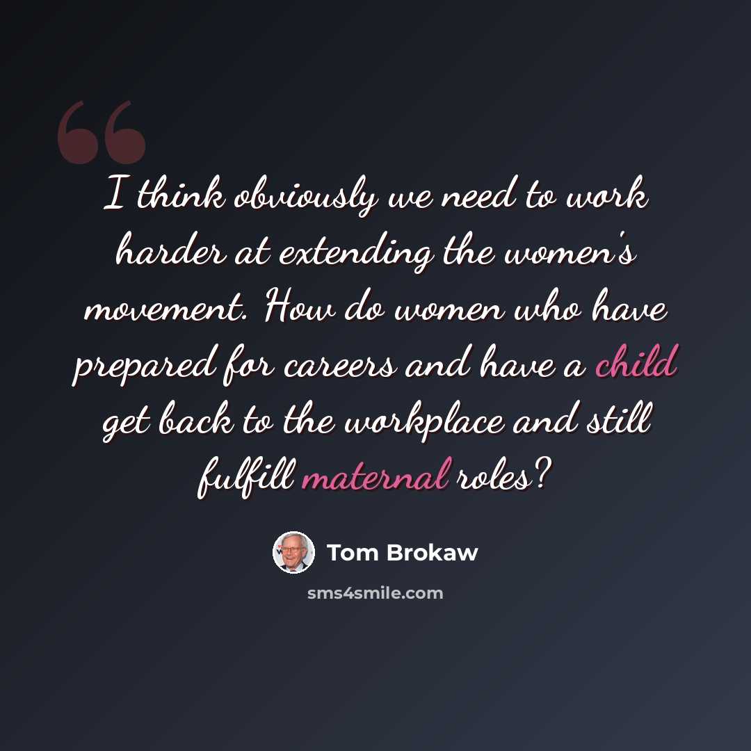 “I think obviously we need to work harder at extending the women's movement. How do women who have prepared for careers and have a child get back to the workplace and still fulfill maternal roles?” quote by Tom Brokaw