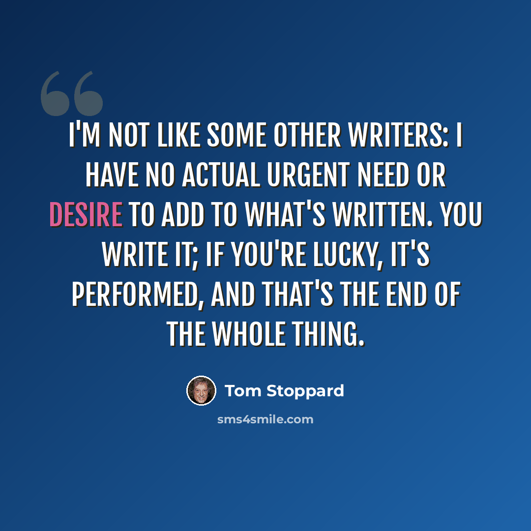 “I'm not like some other writers: I have no actual urgent need or desire to add to what's written. You write it; if you're lucky, it's performed, and that's the end of the whole thing.” quote by Tom Stoppard
