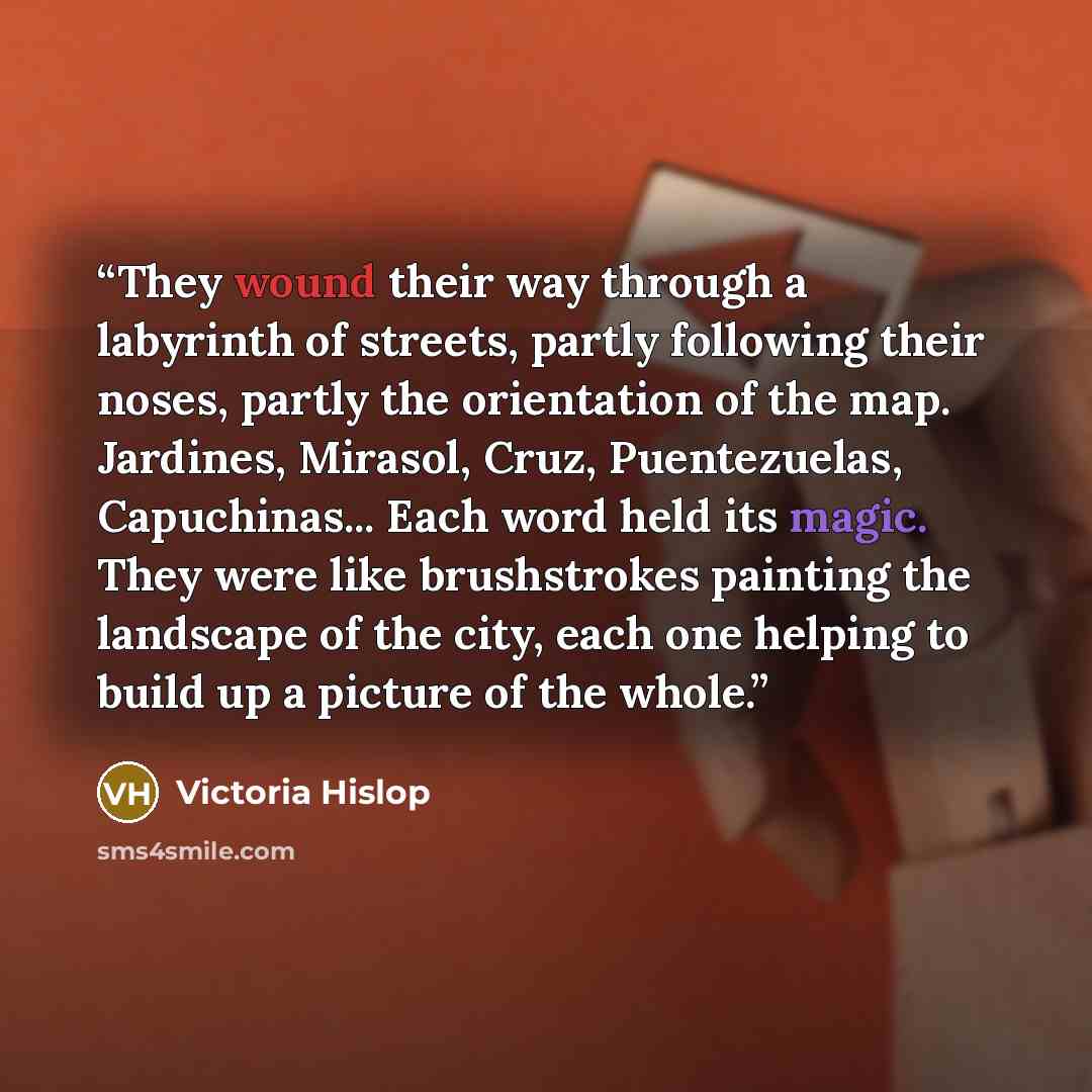 “They wound their way through a labyrinth of streets, partly following their noses, partly the orientation of the map. Jardines, Mirasol, Cruz, Puentezuelas, Capuchinas... Each word held its magic. They were like brushstrokes painting the landscape of the city, each one helping to build up a…” quote by Victoria Hislop
