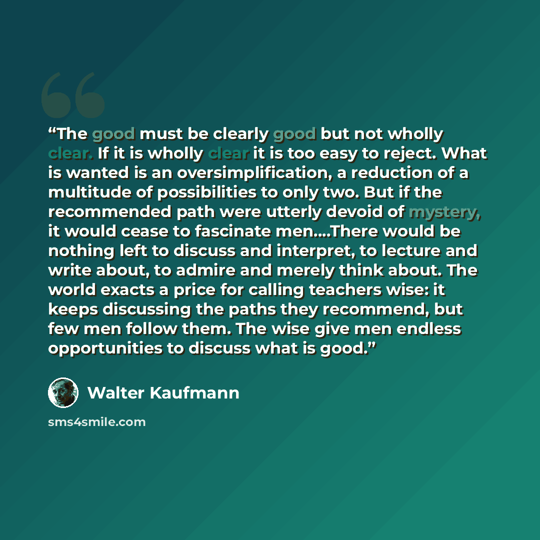 “The good must be clearly good but not wholly clear. If it is wholly clear it is too easy to reject. What is wanted is an oversimplification, a reduction of a multitude of possibilities to only two. But if the recommended path were utterly devoid of mystery, it would cease to fascinate men….There…” quote by Walter Kaufmann