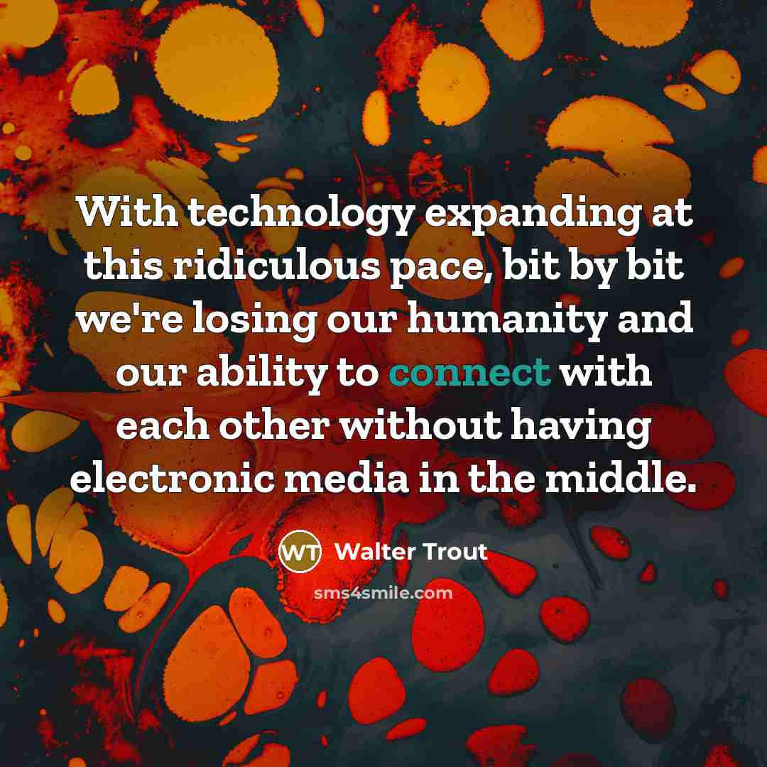 “With technology expanding at this ridiculous pace, bit by bit we're losing our humanity and our ability to connect with each other without having electronic media in the middle.” quote by Walter Trout