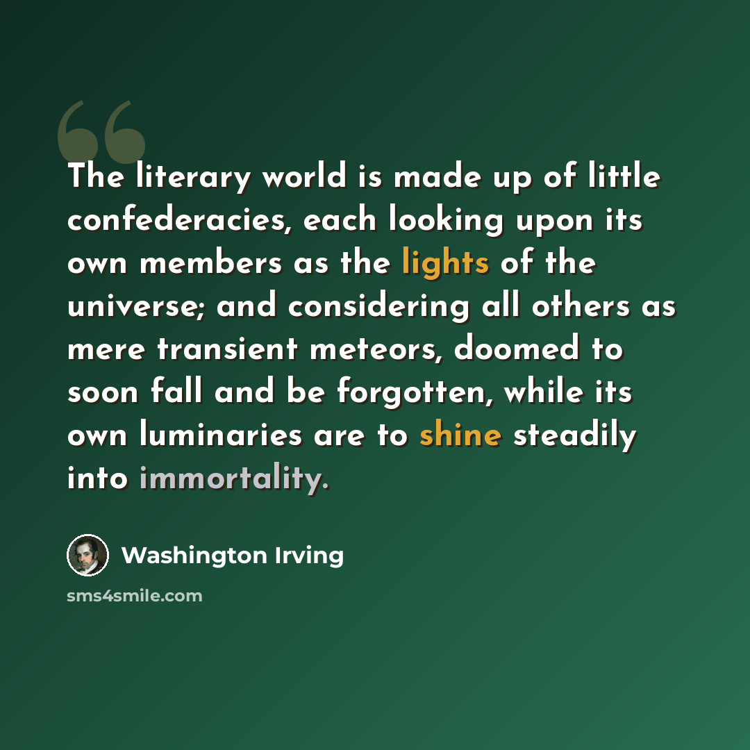 “The literary world is made up of little confederacies, each looking upon its own members as the lights of the universe; and considering all others as mere transient meteors, doomed to soon fall and be forgotten, while its own luminaries are to shine steadily into immortality.” quote by Washington Irving