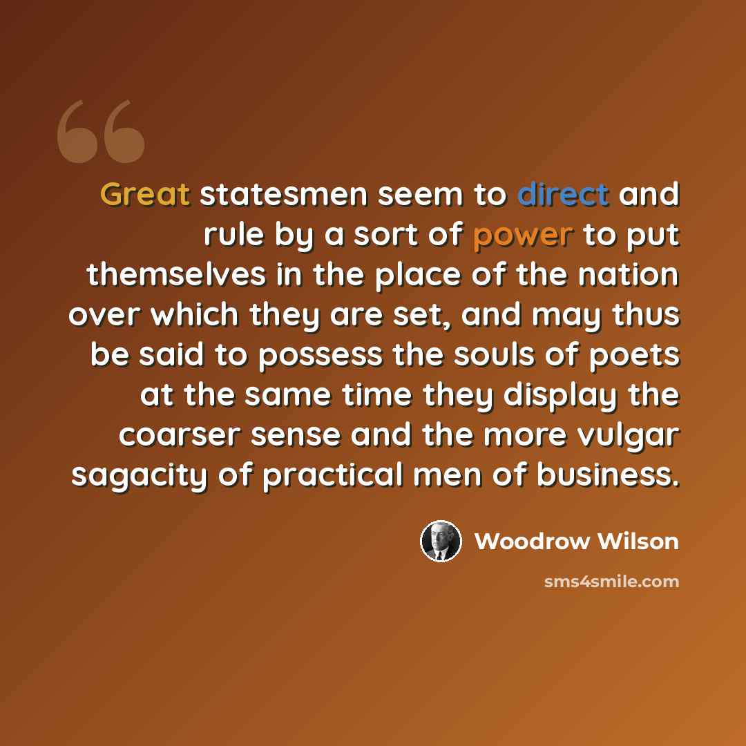 “Great statesmen seem to direct and rule by a sort of power to put themselves in the place of the nation over which they are set, and may thus be said to possess the souls of poets at the same time they display the coarser sense and the more vulgar sagacity of practical men of business.” quote by Woodrow Wilson
