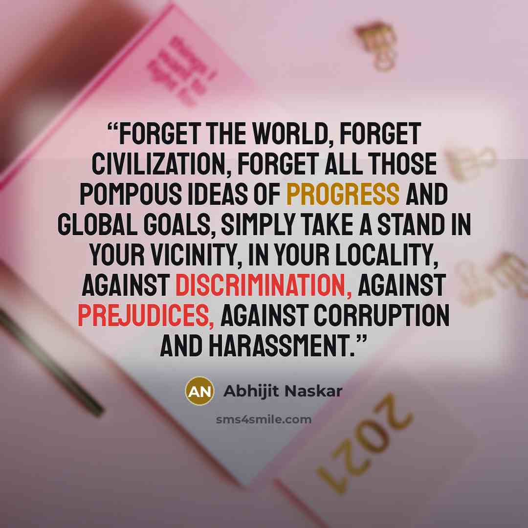 “Forget the world, forget civilization, forget all those pompous ideas of progress and global goals, simply take a stand in your vicinity, in your locality, against discrimination, against prejudices, against corruption and harassment.” quote by Abhijit Naskar