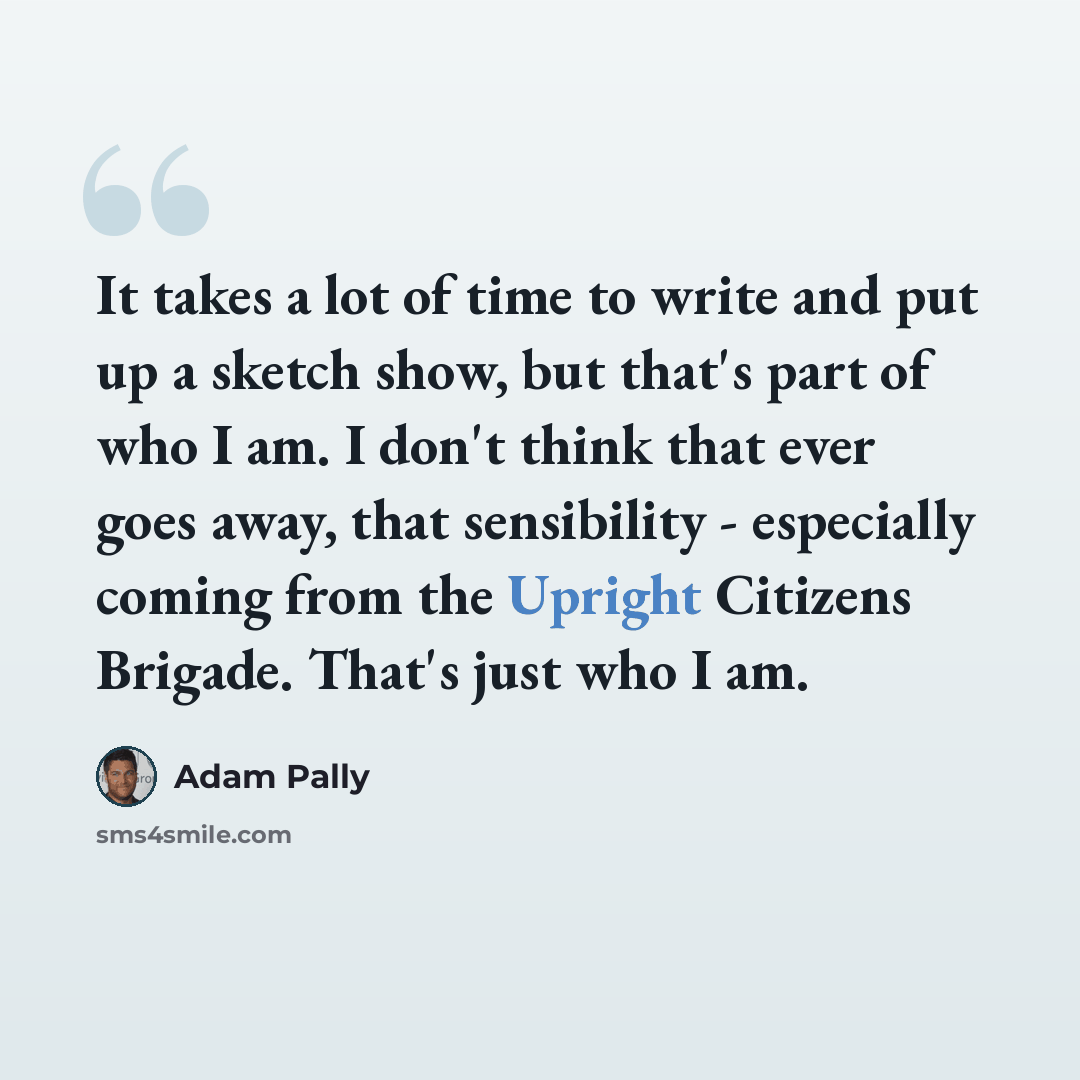 “It takes a lot of time to write and put up a sketch show, but that's part of who I am. I don't think that ever goes away, that sensibility - especially coming from the Upright Citizens Brigade. That's just who I am.” quote by Adam Pally