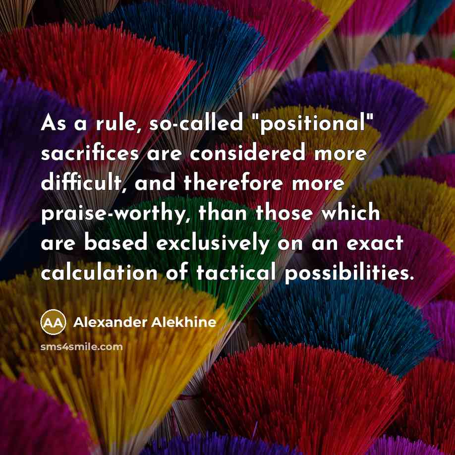 “As a rule, so-called "positional" sacrifices are considered more difficult, and therefore more praise-worthy, than those which are based exclusively on an exact calculation of tactical possibilities.” quote by Alexander Alekhine