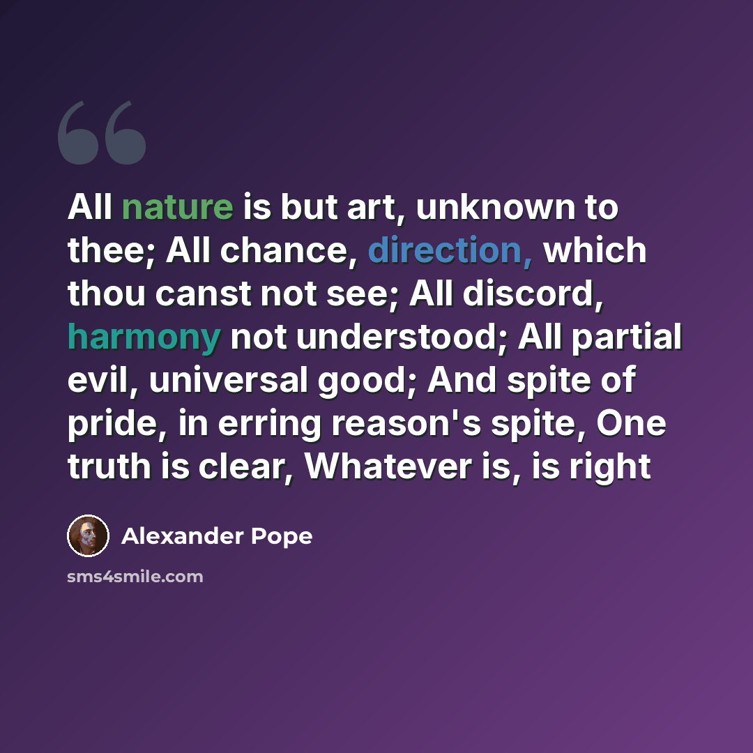 “All nature is but art, unknown to thee; All chance, direction, which thou canst not see; All discord, harmony not understood; All partial evil, universal good; And spite of pride, in erring reason's spite, One truth is clear, Whatever is, is right” quote by Alexander Pope