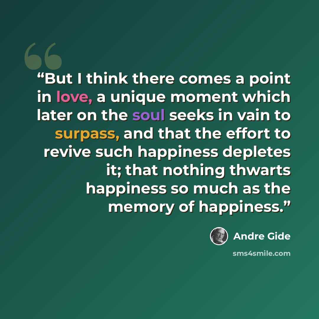 “But I think there comes a point in love, a unique moment which later on the soul seeks in vain to surpass, and that the effort to revive such happiness depletes it; that nothing thwarts happiness so much as the memory of happiness.” quote by André Gide