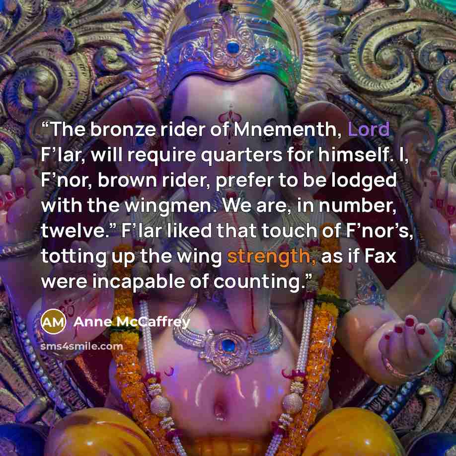 “The bronze rider of Mnementh, Lord F’lar, will require quarters for himself. I, F’nor, brown rider, prefer to be lodged with the wingmen. We are, in number, twelve.” F’lar liked that touch of F’nor’s, totting up the wing strength, as if Fax were incapable of counting.” quote by Anne McCaffrey
