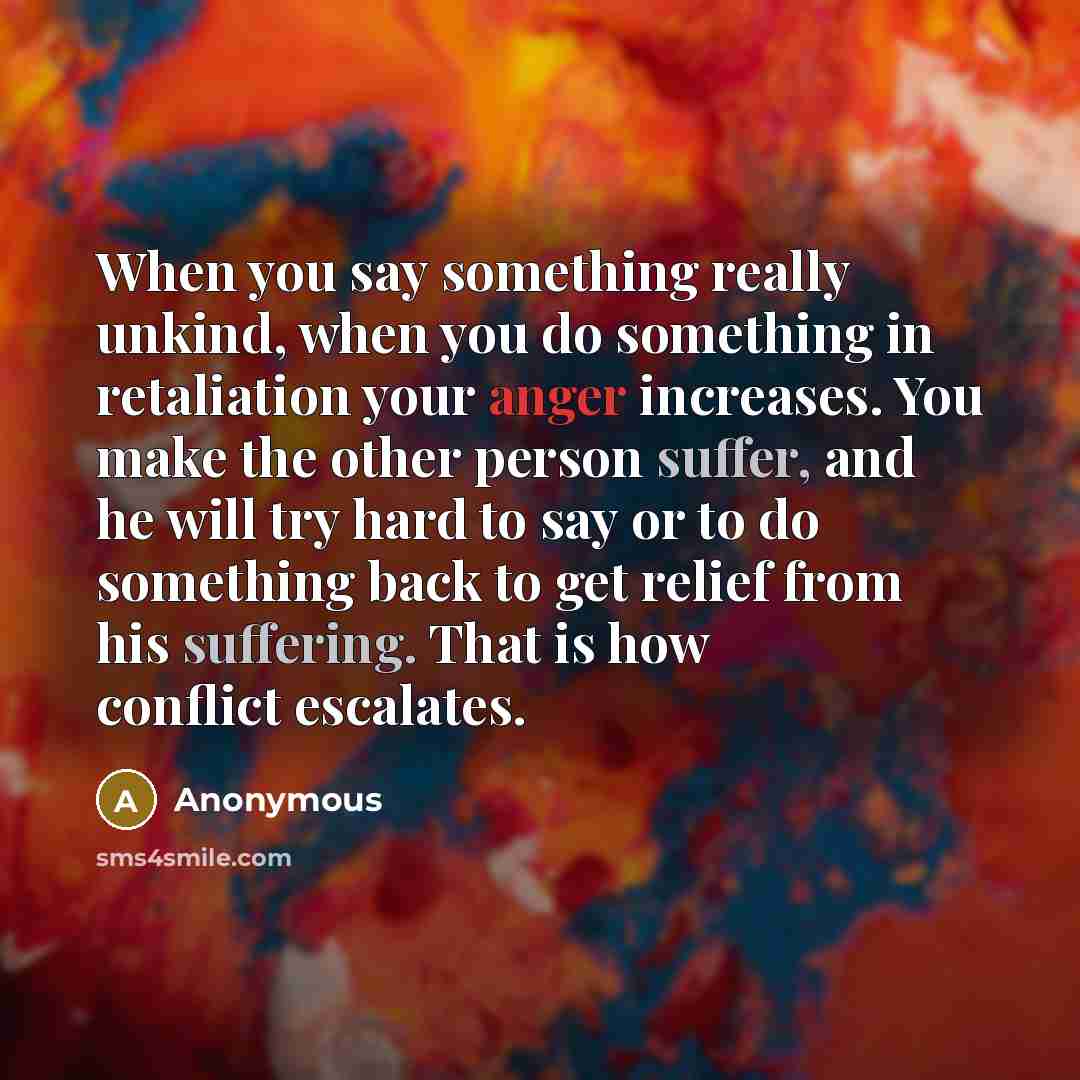 “When you say something really unkind, when you do something in retaliation your anger increases. You make the other person suffer, and he will try hard to say or to do something back to get relief from his suffering. That is how conflict escalates.” quote by Anonymous