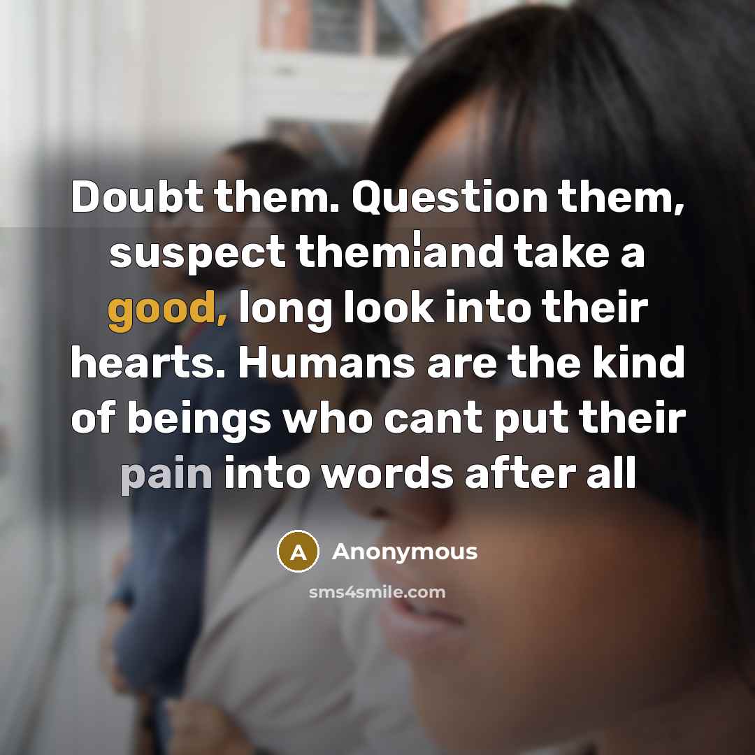 “Doubt them. Question them, suspect them¦and take a good, long look into their hearts. Humans are the kind of beings who cant put their pain into words after all” quote by Anonymous