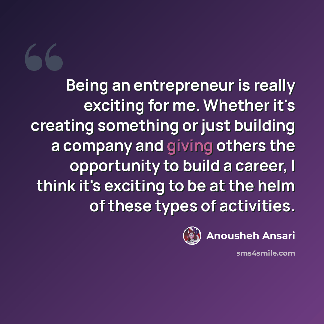 “Being an entrepreneur is really exciting for me. Whether it's creating something or just building a company and giving others the opportunity to build a career, I think it's exciting to be at the helm of these types of activities.” quote by Anousheh Ansari