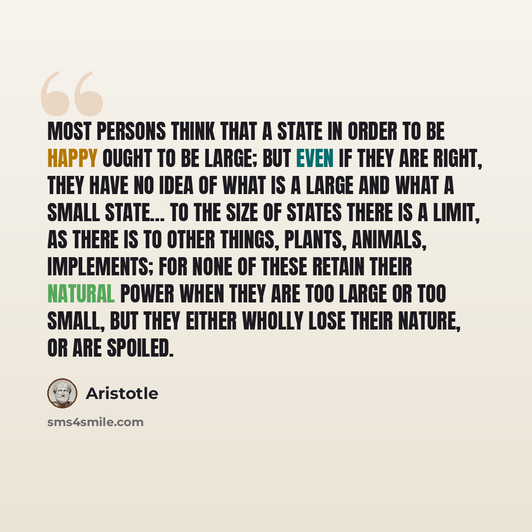 “Most persons think that a state in order to be happy ought to be large; but even if they are right, they have no idea of what is a large and what a small state… To the size of states there is a limit, as there is to other things, plants, animals, implements; for none of these retain their natural…” quote by Aristotle