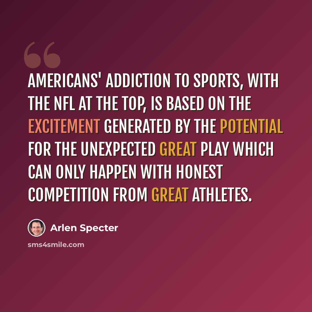 “Americans' addiction to sports, with the NFL at the top, is based on the excitement generated by the potential for the unexpected great play which can only happen with honest competition from great athletes.” quote by Arlen Specter