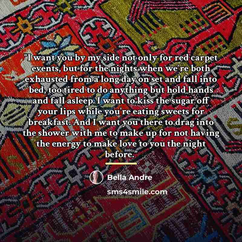 “I want you by my side not only for red carpet events, but for the nights when we're both exhausted from a long day on set and fall into bed, too tired to do anything but hold hands and fall asleep. I want to kiss the sugar off your lips while you're eating sweets for breakfast. And I want you…” quote by Bella Andre