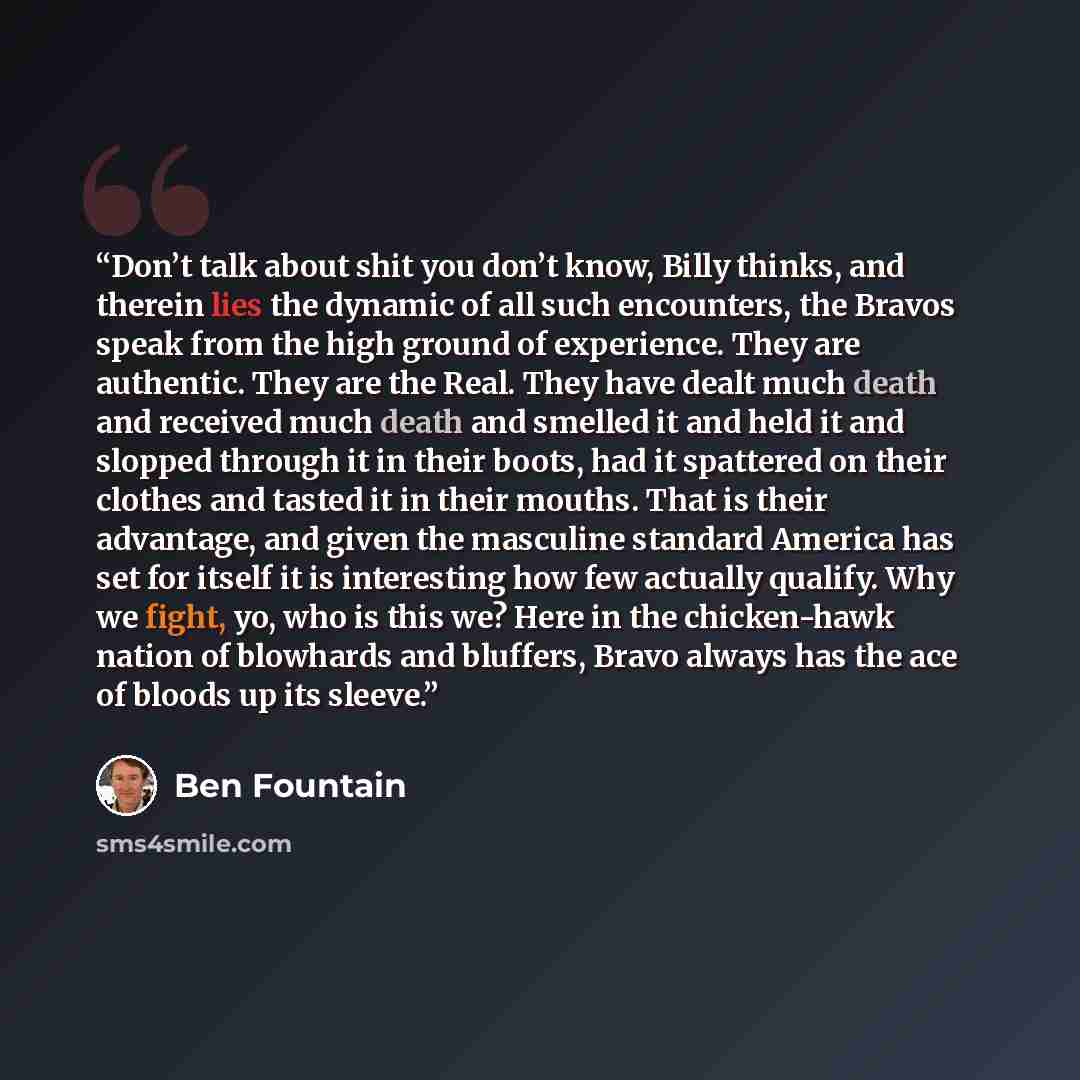 “Don’t talk about shit you don’t know, Billy thinks, and therein lies the dynamic of all such encounters, the Bravos speak from the high ground of experience. They are authentic. They are the Real. They have dealt much death and received much death and smelled it and held it and slopped through it…” quote by Ben Fountain