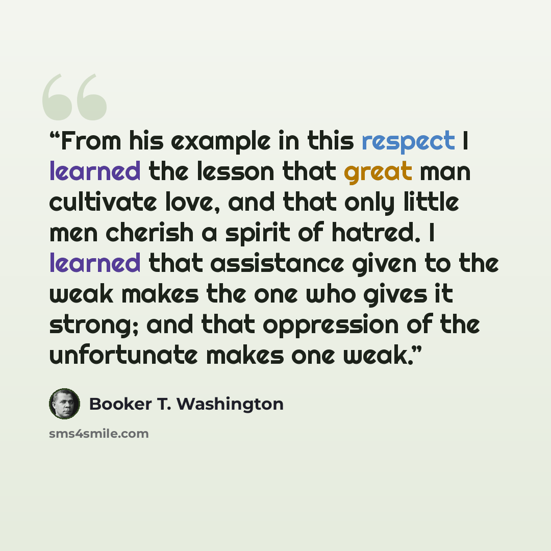 “From his example in this respect I learned the lesson that great man cultivate love, and that only little men cherish a spirit of hatred. I learned that assistance given to the weak makes the one who gives it strong; and that oppression of the unfortunate makes one weak.” quote by Booker T. Washington